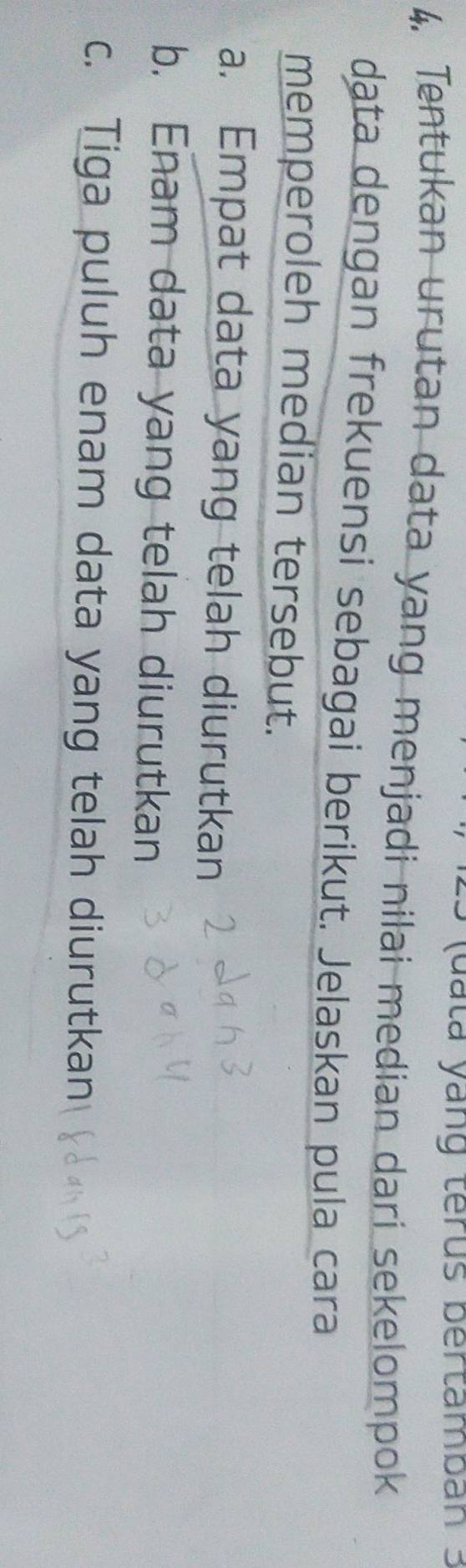 (d a ta yang terus bertamban 3
4. Tentukan urutan data yang menjadi nilai median dari sekelompok
dąta dengan frekuensi sebagai berikut. Jelaskan pula cara
memperoleh median tersebut.
a. Empat data yang telah diurutkan
b. Enam data yang telah diurutkan
c. Tiga puluh enam data yang telah diurutkan