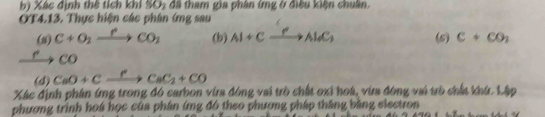 Xác định thế tích khí SO_2 đã tham gia phân ứng ở điều kiện chuân, 
OT4.13. Thực hiện các phân ứng sau 
(2) C+O_2xrightarrow PCO_2 (b) Al+Cxrightarrow PAl_4C_3 (6) C+CO_2
co 
(4) CaO+Cxrightarrow YCaC_2+CO
Xác định phân ứng trong đó carbon vừa đóng vai trò chất oxi hoá, vừa đóng vai trò chấa khứ. Lập 
phương trình hoá học của phân ứng đó theo phương pháp thăng bằng electron