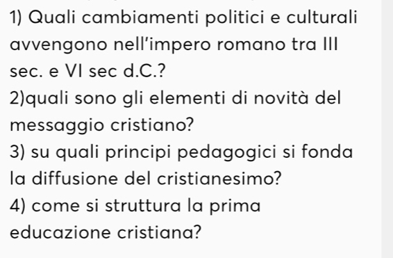 Quali cambiamenti politici e culturali 
avvengono nell’impero romano tra III 
sec. e VI sec d.C.? 
2)quali sono gli elementi di novità del 
messaggio cristiano? 
3) su quali principi pedagogici si fonda 
la diffusione del cristianesimo? 
4) come si struttura la prima 
educazione cristiana?