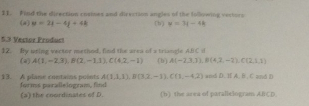 Find the direction cosines and direction angles of the following vectors 
(a) y=2t-4j+4k (b) y=3|-4k
5.3 Vector Product 
12. By using vector method, find the area of a triangle ABC if 
(a) A(1,-2,3), B(2,-1,1), C(4,2,-1) (b) A(-2,3,1), B(4,2,-2), C(2,1,1)
13. A plane contains points A(1,1,1), B(3,2,-1), C(1,-4,2) and D. M A, B , C and D
forms parallelogram, find 
(a) the coordinates of D. (b) the area of parallelogram ABCD.