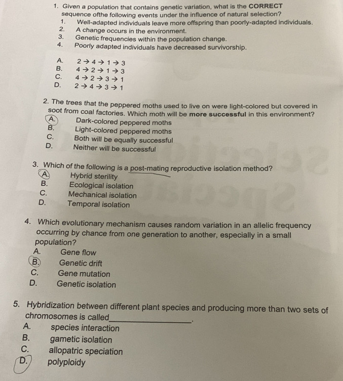 Given a population that contains genetic variation, what is the CORRECT
sequence ofthe following events under the influence of natural selection?
1. Well-adapted individuals leave more offspring than poorly-adapted individuals.
2. A change occurs in the environment.
3. Genetic frequencies within the population change.
4. Poorly adapted individuals have decreased survivorship.
A. 2to 4to 1to 3
B. 4to 2to 1to 3
C. 4to 2to 3to 1
D. 2to 4to 3to 1
2. The trees that the peppered moths used to live on were light-colored but covered in
soot from coal factories. Which moth will be more successful in this environment?
A. Dark-colored peppered moths
B. Light-colored peppered moths
C. Both will be equally successful
D. a Neither will be successful
3. Which of the following is a post-mating reproductive isolation method?
A Hybrid sterility
B. Ecological isolation
C. a Mechanical isolation
D. Temporal isolation
4. Which evolutionary mechanism causes random variation in an allelic frequency
occurring by chance from one generation to another, especially in a small
population?
A. Gene flow
B. Genetic drift
C. Gene mutation
D. Genetic isolation
5. Hybridization between different plant species and producing more than two sets of
chromosomes is called
__.
A. species interaction
B. gametic isolation
C. allopatric speciation
D. polyploidy