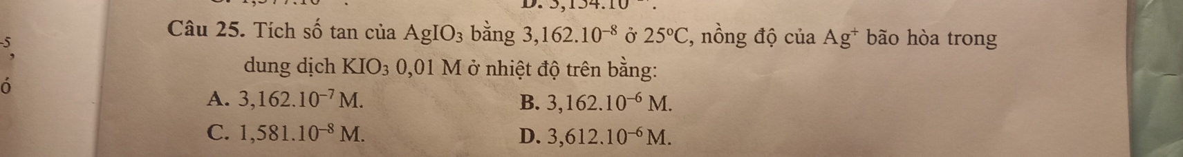 134.10
Câu 25. Tích Shat O tan của AgIO_3 bằng 3,162.10^(-8) Ở 25°C , nồng độ của Ag^+ bão hòa trong
5
dung dịch KIO_3 0,01M ở nhiệt độ trên bằng:
ó
A. 3,162.10^(-7)M. B. 3,162.10^(-6)M.
C. 1,581.10^(-8)M. D. 3,612.10^(-6)M.