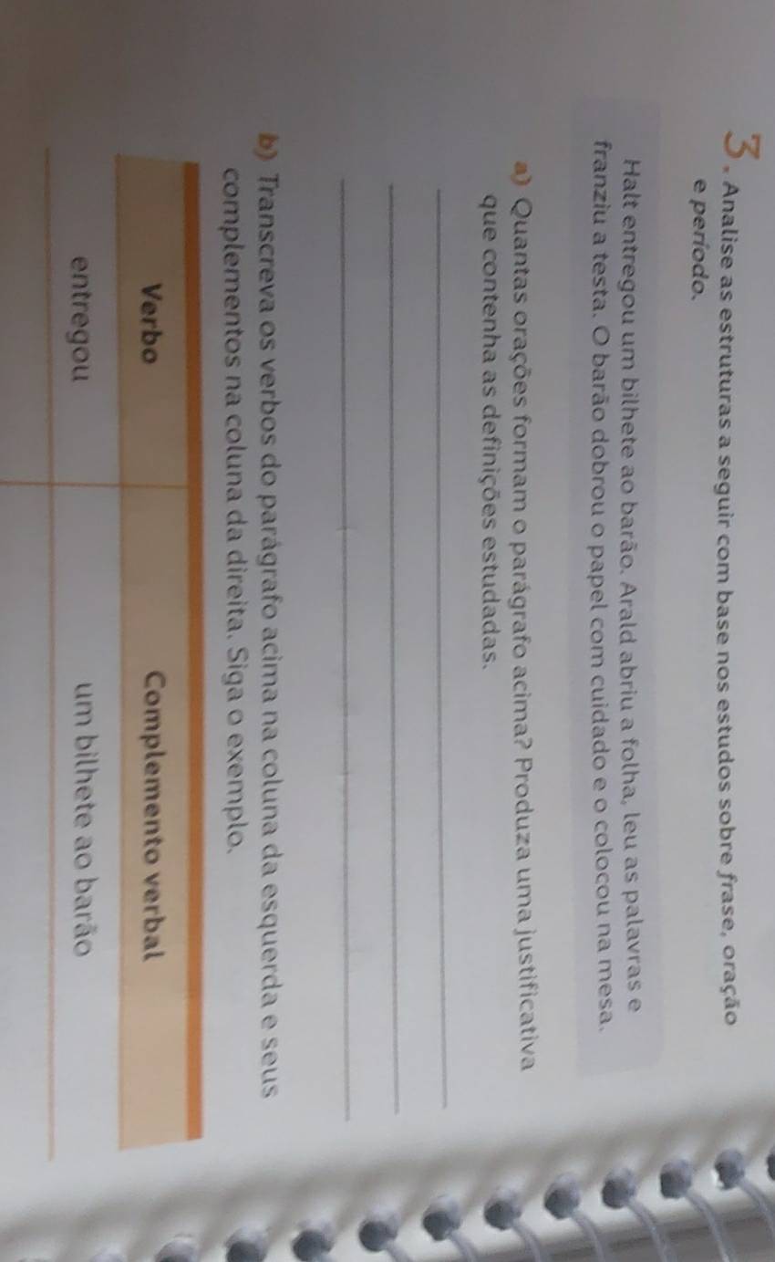 Analise as estruturas a seguir com base nos estudos sobre frase, oração 
e período. 
Halt entregou um bilhete ao barão. Arald abriu a folha, leu as palavras e 
franziu a testa. O barão dobrou o papel com cuidado e o colocou na mesa. 
) Quantas orações formam o parágrafo acima? Produza uma justificativa 
que contenha as definições estudadas. 
_ 
_ 
_ 
b) Transcreva os verbos do parágrafo acima na coluna da esquerda e seus 
complementos na coluna da direita. Siga o exemplo. 
Verbo Complemento verbal 
entregou um bilhete ao barão