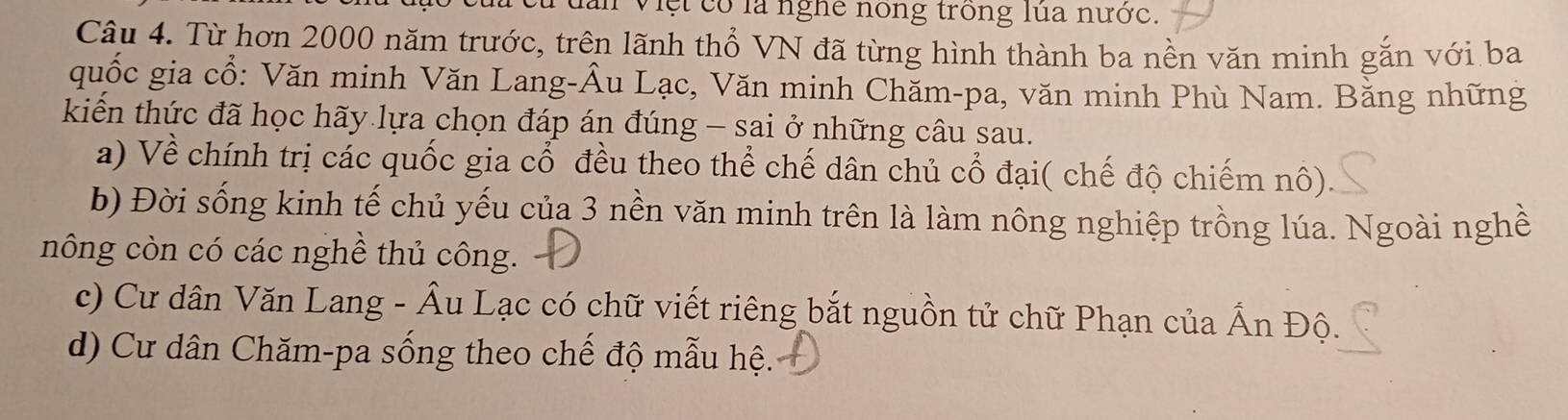 ăn Việt có là nghe nóng trong lùa nước.
Câu 4. Từ hơn 2000 năm trước, trên lãnh thổ VN đã từng hình thành ba nền văn minh gắn với ba
quốc gia cổ: Văn minh Văn Lang-Âu Lạc, Văn minh Chăm-pa, văn minh Phù Nam. Bằng những
kiến thức đã học hãy lựa chọn đáp án đúng - sai ở những câu sau.
a) Về chính trị các quốc gia cổ đều theo thể chế dân chủ cổ đại( chế độ chiếm nô).
b) Đời sống kinh tế chủ yếu của 3 nền văn minh trên là làm nông nghiệp trồng lúa. Ngoài nghề
nông còn có các nghề thủ công.
c) Cư dân Văn Lang - Âu Lạc có chữ viết riêng bắt nguồn tử chữ Phạn của Ấn Độ.
d) Cư dân Chăm-pa sống theo chế độ mẫu hệ.