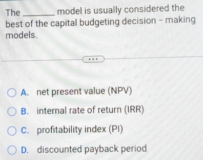 The_ model is usually considered the
best of the capital budgeting decision - making
models.
A. net present value (NPV)
B. internal rate of return (IRR)
C. profitability index (PI)
D. discounted payback period