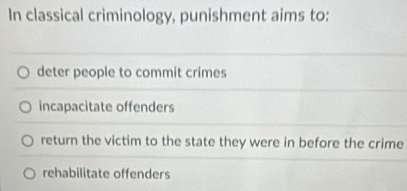 In classical criminology, punishment aims to:
deter people to commit crimes
incapacitate offenders
return the victim to the state they were in before the crime
rehabilitate offenders