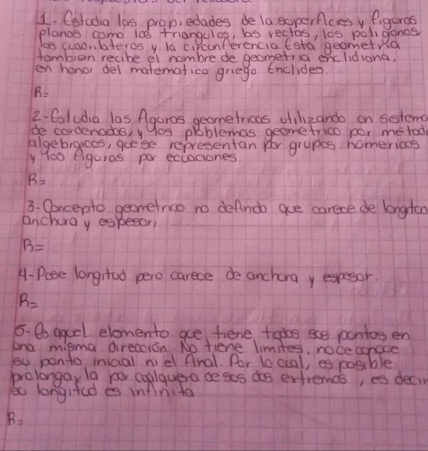 Cstcdia las prop, edades de la experficies yfigeras 
planos como ic0 triangclos, bas rectas, los poliganes 
le cuaorlateros y la ci cunferencia Esta geometria 
tambien recibe el nombre de geometria enclidiona, 
en honor del matemafico griego tnclides.
R=
2. 6luda las Agaros geometricas otilizando on sisteme 
de cordenados, yyos prblemas geometrico por me tod 
algebraices, goese representan for grupes homerices 
y las Aguras por eccaciones.
R=
3. Concepto geometnico no defnob gue carece de longto 
anchora y especor,
B=
4-Pose longrtud pero carece de anchora y expesor.
R=
5- B agucl elomento ae fiene +opos sce pontos en 
ana misma direacion. No tiene limites, noceconoce 
s0 ponto inical niel final. Por lo ccal, es posible 
prolongay la por cuplquera desos dos exfremos, es decir 
to longifed es infinita
R=