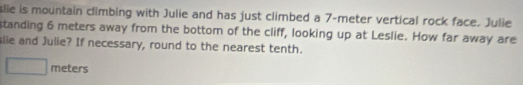 slie is mountain climbing with Julie and has just climbed a 7-meter vertical rock face. Julie 
standing 6 meters away from the bottom of the cliff, looking up at Leslie. How far away are 
slie and Julie? If necessary, round to the nearest tenth.
meters