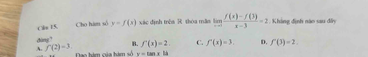 Cho hàm số y=f(x) xác định trên R thòa mãn limlimits _xto 3 (f(x)-f(3))/x-3 =2. Khẳng định nào sau đây
dúng?
A. f'(2)=3. B. f'(x)=2. C. f'(x)=3. D. f'(3)=2. 
Đao hàm của hàm số y=tan xla