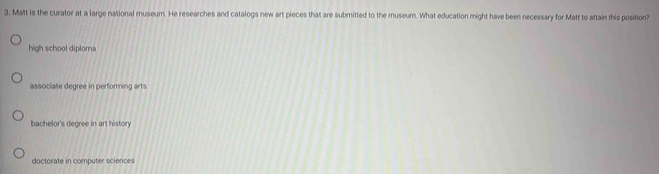 Matt is the curator at a large national museum. He researches and catalogs new art pieces that are submitted to the museum. What education might have been necessary for Matt to attain this position?
high school diploma
associate degree in performing arts
bachelor's degree in art history
doctorate in computer sciences