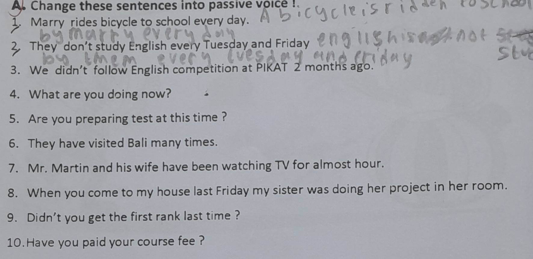 Change these sentences into passive voice ! 
1. Marry rides bicycle to school every day. 
2. They don’t study English every Tuesday and Friday 
3. We didn't follow English competition at PIKAT 2 months ago. 
4. What are you doing now? 
5. Are you preparing test at this time ? 
6. They have visited Bali many times. 
7. Mr. Martin and his wife have been watching TV for almost hour. 
8. When you come to my house last Friday my sister was doing her project in her room. 
9. Didn't you get the first rank last time ? 
10.Have you paid your course fee ?