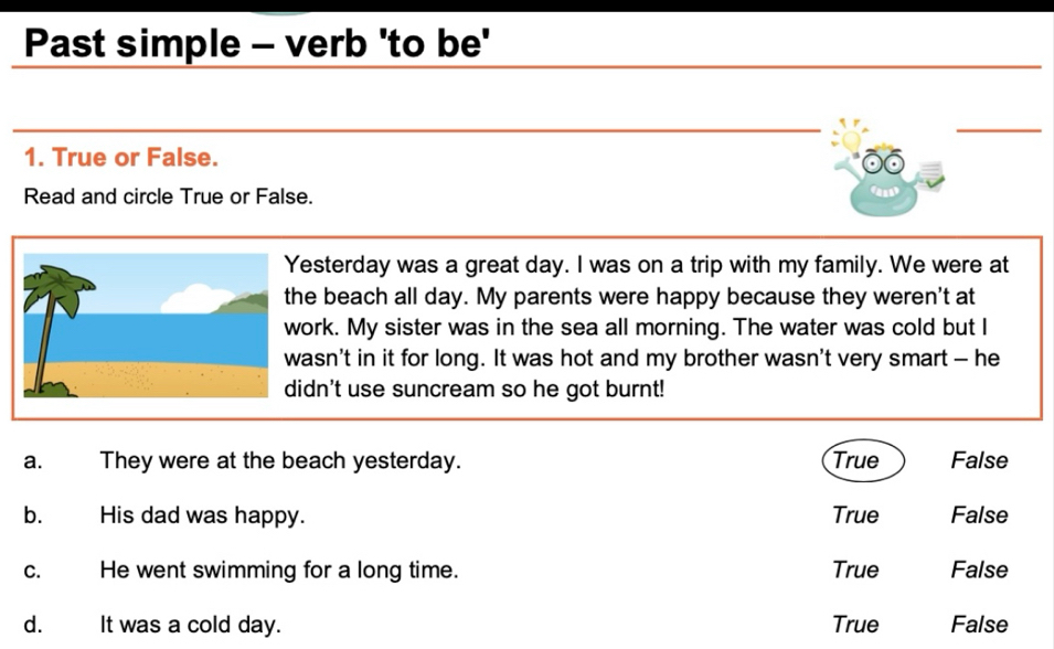 Past simple - verb 'to be'
_
_
1. True or False.
Read and circle True or False.
a
esterday was a great day. I was on a trip with my family. We were at
he beach all day. My parents were happy because they weren't at
ork. My sister was in the sea all morning. The water was cold but I
asn't in it for long. It was hot and my brother wasn't very smart — he
idn't use suncream so he got burnt!
a. They were at the beach yesterday. True False
bù His dad was happy. True False
C. He went swimming for a long time. True False
dà It was a cold day. True False