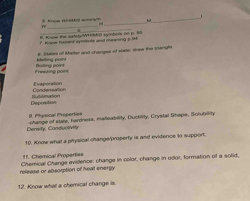 1 
5. Know WHIMIS acronym 
_ 
M 
_ 
H 
_ 
W 
_ 
s 
6. Know the safety/WHIMIS symbols on p. 95
7. Know hazard symbols and meaning p.94
8. States of Matter and changes of state: draw the triangle 
Melting point 
Boiling point 
Freezing point 
Evaporation 
Condensation 
Sublimation 
Deposition 
9. Physical Properties 
-change of state, hardness, malleability, Ductility, Crystal Shape, Solubility 
Density, Conductivity 
10. Know what a physical change/property is and evidence to support. 
11. Chemical Properties 
Chemical Change evidence: change in color, change in odor, formation of a solid, 
release or absorption of heat energy 
12. Know what a chemical change is.