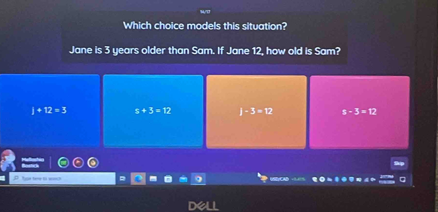 Which choice models this situation?
Jane is 3 years older than Sam. If Jane 12, how old is Sam?
j+12=3
s+3=12
j-3=12
s-3=12