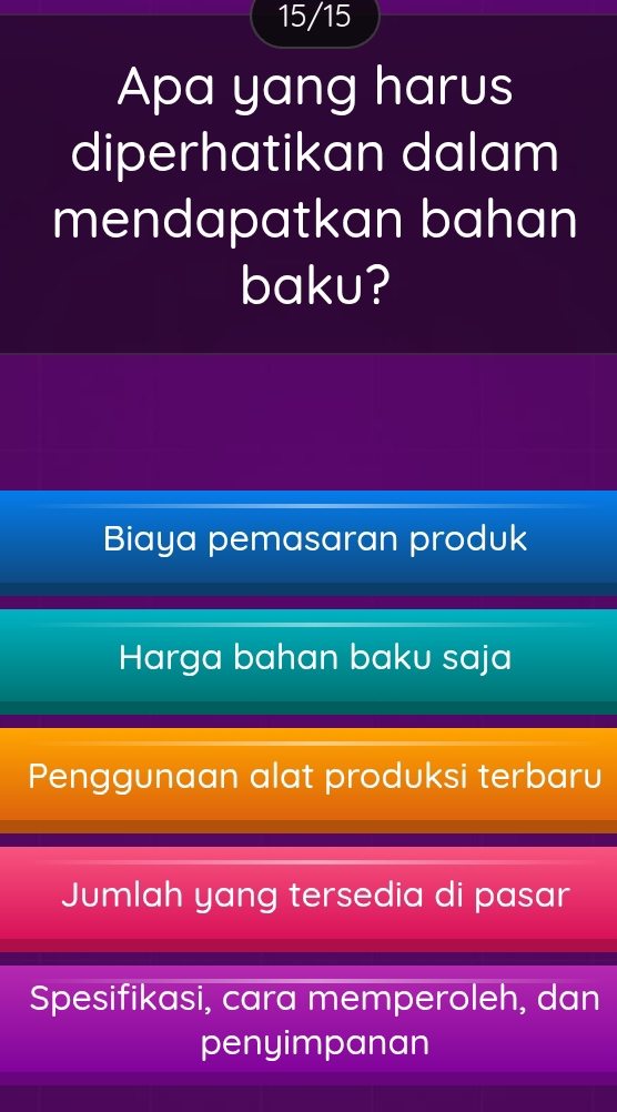 15/15
Apa yang harus
diperhatikan dalam
mendapatkan bahan
baku?
Biaya pemasaran produk
Harga bahan baku saja
Penggunaan alat produksi terbaru
Jumlah yang tersedia di pasar
Spesifikasi, cara memperoleh, dan
penyimpanan