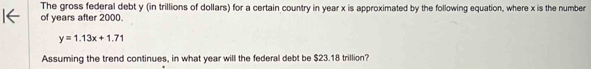 The gross federal debt y (in trillions of dollars) for a certain country in year x is approximated by the following equation, where x is the number 
of years after 2000.
y=1.13x+1.71
Assuming the trend continues, in what year will the federal debt be $23.18 trillion?