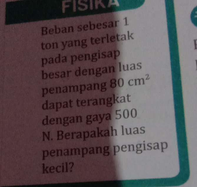 FISIKA 
Beban sebesar 1 
ton yang terletak 
pada pengisap 
besar dengan luas 
penampang 80cm^2
dapat terangkat 
dengan gaya 500
N. Berapakah luas 
penampang pengisap 
kecil?