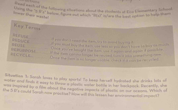 ructions 
Read each of the following situations about the students at Eco Elementary School. 
Using the “ 5 R’s ” below, figure out which “ R(s) ” is/are the best option to help them 
lower their waste! 
Key Terms 
REFUSE 
REDUCE 
_If you don't need the item, try to avoid buying it 
REUSE 
__If you must buy the item, use less so you don't have to buy as much 
__Once you've bought the item, use it again and again if possible. 
REPURPOSE 
_If the item can no longer be reused, turn it into something new. 
RECYCLE... _Once the item is no longer usable, check if it can be recycled. 
Situation 1: Sarah loves to play sports! To keep herself hydrated she drinks lots of 
water and finds it easy to throw a plastic water bottle in her backpack. Recently, she 
was inspired by a film about the negative impacts of plastic on our oceans. Which of 
the 5 R's could Sarah now practise? How will this lessen her environmental impact?