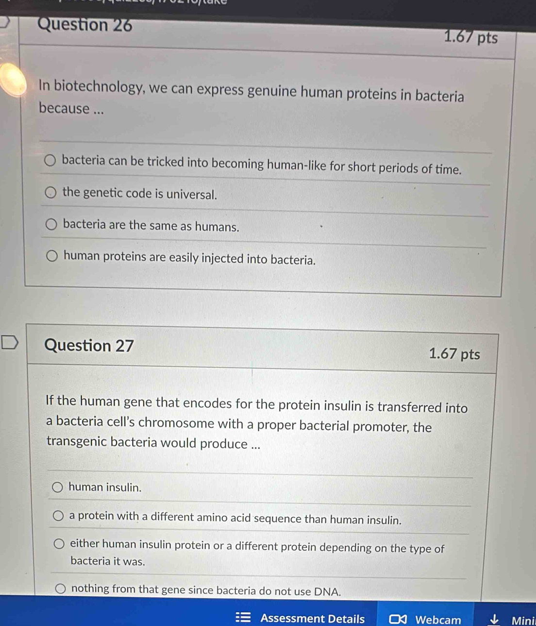 In biotechnology, we can express genuine human proteins in bacteria
because ...
bacteria can be tricked into becoming human-like for short periods of time.
the genetic code is universal.
bacteria are the same as humans.
human proteins are easily injected into bacteria.
Question 27
1.67 pts
If the human gene that encodes for the protein insulin is transferred into
a bacteria cell’s chromosome with a proper bacterial promoter, the
transgenic bacteria would produce ...
human insulin.
a protein with a different amino acid sequence than human insulin.
either human insulin protein or a different protein depending on the type of
bacteria it was.
nothing from that gene since bacteria do not use DNA.
Assessment Details Webcam Mini