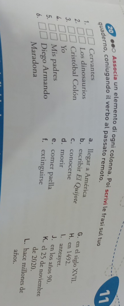 20
●●○ Associa un elemento di ogni colonna. Poi scrivi le frasi sul tuo
quaderno, coniugando il verbo al passato remoto.
11
Cervantes
1. Los dinosaurios
a. llegar a América G. en el siglo XVII.
2. Cristóbal Colón
b. escribir El Quijote H. en 1492.
c. conocerse
3.
Yo d. morir
4.
I. anteayer.
5. Mis padres
J. en los años 90.
e. comer paella K. el 25 de noviembre
6. Diego Armando f. extinguirse
Maradona de 2020.
L. hace millones de
años.