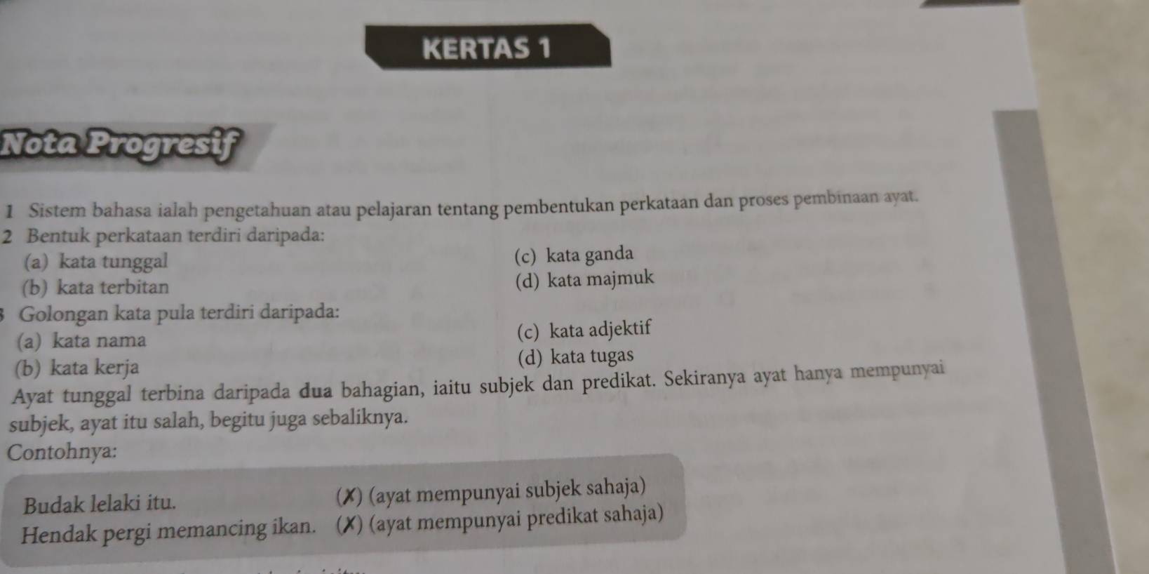 KERTAS 1
Nota Progresif
1 Sistem bahasa ialah pengetahuan atau pelajaran tentang pembentukan perkataan dan proses pembinaan ayat.
2 Bentuk perkataan terdiri daripada:
(a) kata tunggal (c) kata ganda
(b) kata terbitan (d) kata majmuk
3 Golongan kata pula terdiri daripada:
(a) kata nama (c) kata adjektif
(b) kata kerja (d) kata tugas
Ayat tunggal terbina daripada dua bahagian, iaitu subjek dan predikat. Sekiranya ayat hanya mempunyai
subjek, ayat itu salah, begitu juga sebaliknya.
Contohnya:
Budak lelaki itu. (✗) (ayat mempunyai subjek sahaja)
Hendak pergi memancing ikan. (✗) (ayat mempunyai predikat sahaja)