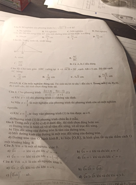 Số nghiệm của phương trình 2x-sqrt(2x-5)=41d.
Câu 10: Độ đài cung tròn A. Ba nghiệm B. Vô nghiệm của một đường tròn có bản kinh 5em bằng C. Một nghiệm D. Hai nghiệm
60°c
A. 10πcw. B.  25π /6 cm. C.  5π /6 cm. D.  5π /3 cm.
Câu 11: Trong hình vẽ, sinB bằng:
A. cos C
B.  AC/BC 
C.  AH/AB 
D. Cả A, B,C đều đúng
Câu 12: Cho tam giác ABC vuởng tại A cô widehat ACB=30° , cạnh AB=5cm. Độ đài cạnh
AC bằng:  5sqrt(2)/2 cm
A.  10/sqrt(3) cm B.  5/sqrt(3) cm C. 5sqrt(3)cm D.
PHẢN II. Cầu trắc nghiệm đúng sai. Thi sinh trả lời từ câu 1 đến câu 4. Trong mỗi ý a), b), c),
d) ở mỗi câu, thí sinh chọn đủng hoặc sai.
Câu 1: Cho phương trình  (2x+m)/x-1 = (5(x-1))/x+1 · (1)
a) Khi x=± 1 thi phương trình (1) không xác định.
h) Nếu x= 1/3  là một nghiệm của phương trình thì phương trình còn có một nghiệm
nguyên.
c) Khi x= 1/3  , ta thay vào phương trình (1) ta tìm được m=0.
đ) Phương trình (1) là phương trình chứa ẫn ở mẫu.
Câu 2: Trong mỗi ý a) b) c) d) ở dưới đây, thí sinh chọn dúng hoặc sai.
a) Dường tròn là hình có vô số tâm đổi xứng, vô số trục đổi xứng.
b) Tâm dối xứng của dường tròn là tâm của đường tròn.
c) Mỗi dường kính của dường là một trục dối xứng của dường tròn
d) Đường tròn tâm O bánh kính R, kí hiệu (O;R) , là hình gồm tất cả các điểm cách O
một khoảng bằng R  .
Câu 3: Với n là một số nguyên khác 0.
a) sqrt[3](a)=-x khi và chỉ khi a^3=-x. b) sqrt[3](a)=x khi và chỉ khi a=x^2.
c) sqrt[4](a)=-x khi và chỉ khì a=(-x)^2 d) sqrt[3](a)=x khi và chỉ khì a^1=x.
Cầu 4: Với n,h là các số nguyên khác 0.
a) sqrt[3](a)≥ sqrt[3](b)kh i và chỉ khi a=b. b) sqrt[3](a).sqrt[3](b)=sqrt[3](ab).
c) (sqrt[3](ab))^3=ab.
d) sqrt[3](a)>sqrt[3](b)khi và chī khī a>b.
hiên càn: NguYệN Hu Dhat A số 7 - Tran