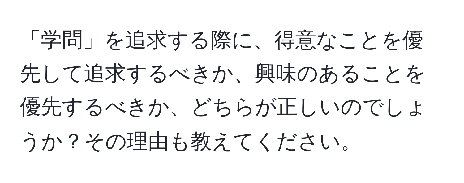 「学問」を追求する際に、得意なことを優先して追求するべきか、興味のあることを優先するべきか、どちらが正しいのでしょうか？その理由も教えてください。