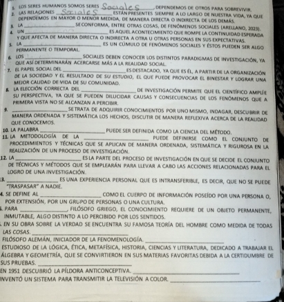 LAS RELACIONES  LOS SERES HUMANOS SOMOS SERES _ DEPENDEMOS DE OTROS PARA SOBREVIVIR
están presentes siempre a lo largo de nuestra vida, ya que
dependemos en mayor o menor medida, de manera directa o indirecta de los demás.
A _ seconforma, entre otras cosas, de fenómenos sociales (arellano, 2023).
ES aquEl ACoNTEciMiENTO que rompe la continUIDaD ESPERADA
4. UN y que afecta de manera directa o indirecta a otra u otras personas en sus expectativas.
S. LA _es un cúmulo de fenómenos sociales y éstos pueden ser algo
PERMANENTE O TEMPORAL
6. LOS _ sociales deben conocer los distintos paradigmas de investigación, ya
que así determinarán acercarse más a la realidad social es destacado, ya que es él, a partir de la organización
7. EL PAPEL SOCLAL DEL de la sociedad y el resultado de su estudio, El que puéde provocar el binestar y lograr una
Mejor cALidaD de Vida de su comunidad. de investigación permite que el científico amplée
la elección correcta del su perspectiva, ya que se pueden dilucidar causas y consecuencias de los fenômenos que a
primera vista no se alcanzan a percibir
9 _se trata de adquirir conocimentos por uno mismo, indagar, descubrir de
manera ordenada y sistemática los hechos, discutir de Manera reflexiva acerca de la realidad
QUE CONOCEMOS.
10. la Palabra _puede ser definida como la ciencia del método.
PUEDE DEFNIRSE COMO EL CONJUNTO DE
11 la metodología de la  procedimientos y técnicas que se aplican de manera ordenada, sistemática y rigurosa en la
realización de un proceso de investigación. es la parte del proceso de investigación en que se decide el conjunto
12. LA de técnicas y métodos que se emplearán para llevar a cabo las acciones relacionadas para el
LOGRO DE UNA INVESTIGACIÓN.
3 _es una experiencia personal que es intransferible, es decir, que no se puede
'TRASPASAR' A NADIE.
4. SE DEFINE AL _como el cuerpo de información poseído por una persona o,
por extensión, por un grupo de personas o una cultura.
5 ParA _ filósofo griego, el conocimiento requiere de un objeto permanente,
INMUTABLE, ALGO DIStINto A LO pErcIBido POr LOS SENtidos.
en su obra sobre la verdad se encuentra su famosa teoría del hombre como medida de todas
LAS COSAS._
FiLÓSOFO ALEMÁN, InIciador de la FENOMENOLogÍa._
estudioso de la lógica, ética, metafísica, historia, ciencias y literatura, dedicado a trabajar el
Álgebra y geometría, que se convirtieron en sus materias favoritas debida a la certidumbre de
sus pruéras
_
en 1951 descubrió la píldora anticonceptiva._
Inventó un sistema para transmitir la televisión a color._