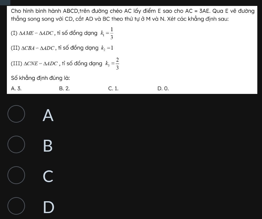 Cho hình bình hành ABCD,trên đường chéo AC lấy điểm E sao cho AC=3AE. Qua E vẽ đường
thẳng song song với CD, cắt AD và BC theo thứ tự ở M và N. Xét các khẳng định sau:
(I) △ AMEsim △ ADC , tỉ số đồng dạng k_1= 1/3 
(II) △ CBAsim △ ADC , tỉ số đồng dạng k_2=1
(III) △ CNE∽ △ ADC , tỉ số đồng dạng k_3= 2/3 
Số khẳng định đúng là:
A. 3. B. 2. C. 1. D. 0.
A
B
C