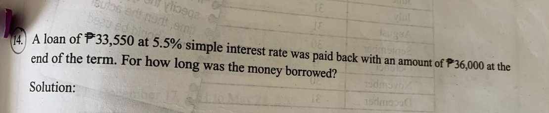 A loan of P33,550 at 5.5% simple interest rate was paid back with an amount of P36,000 at the 
end of the term. For how long was the money borrowed? 
Solution: