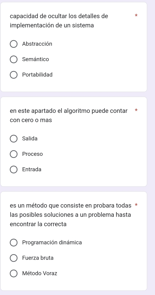 capacidad de ocultar los detalles de
implementación de un sistema
Abstracción
Semántico
Portabilidad
en este apartado el algoritmo puede contar *
con cero o mas
Salida
Proceso
Entrada
es un método que consiste en probara todas *
las posibles soluciones a un problema hasta
encontrar la correcta
Programación dinámica
Fuerza bruta
Método Voraz