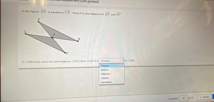 is Ässessment (LMS graded)
In the figure, overline AB is parallel to overline CE. Point F is the midpoint of overline AE and overline BC. 
Hf △ FBA is the same size and shape as △ FCE then △ FCE is a Choose... of△ FBA. 
Choose
dilation
reflection
rotation
translation
Quiestion 18 of 18 4 Back