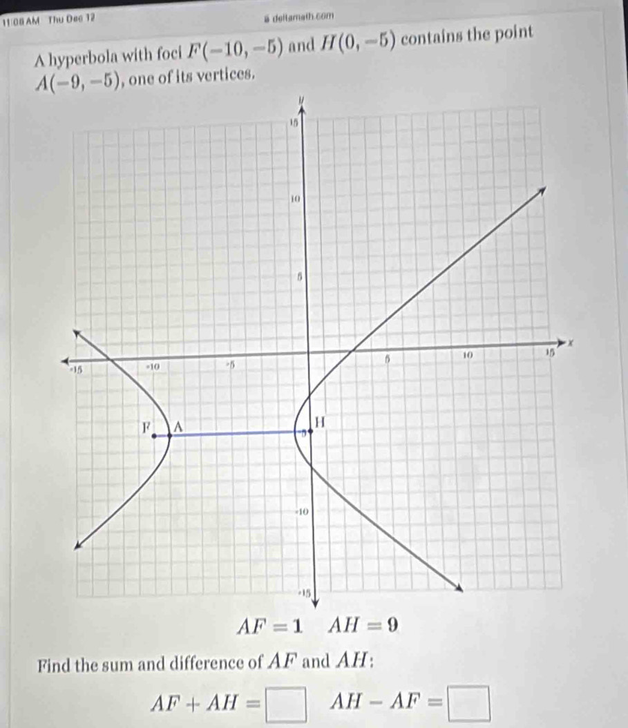 11/08 AM Thu Dee 12
5 deltamath.6om
A hyperbola with foci F(-10,-5) and H(0,-5) contains the point
, one of its vertices.
AF=1 AH=9
Find the sum and difference of AF and AH:
AF+AH=□ AH-AF=□