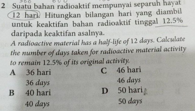 Suatu bahan radioaktif mempunyai separuh hayat
12 hari Hitungkan bilangan hari yang diambil
untuk keaktifan bahan radioaktif tinggal 12.5%
daripada keaktifan asalnya.
A radioactive material has a half-life of 12 days. Calculate
the number of days taken for radioactive material activity
to remain 12.5% of its original activity.
A 36 hari C 46 hari
36 days 46 days
B 40 hari D 50 hari
40 days
50 days