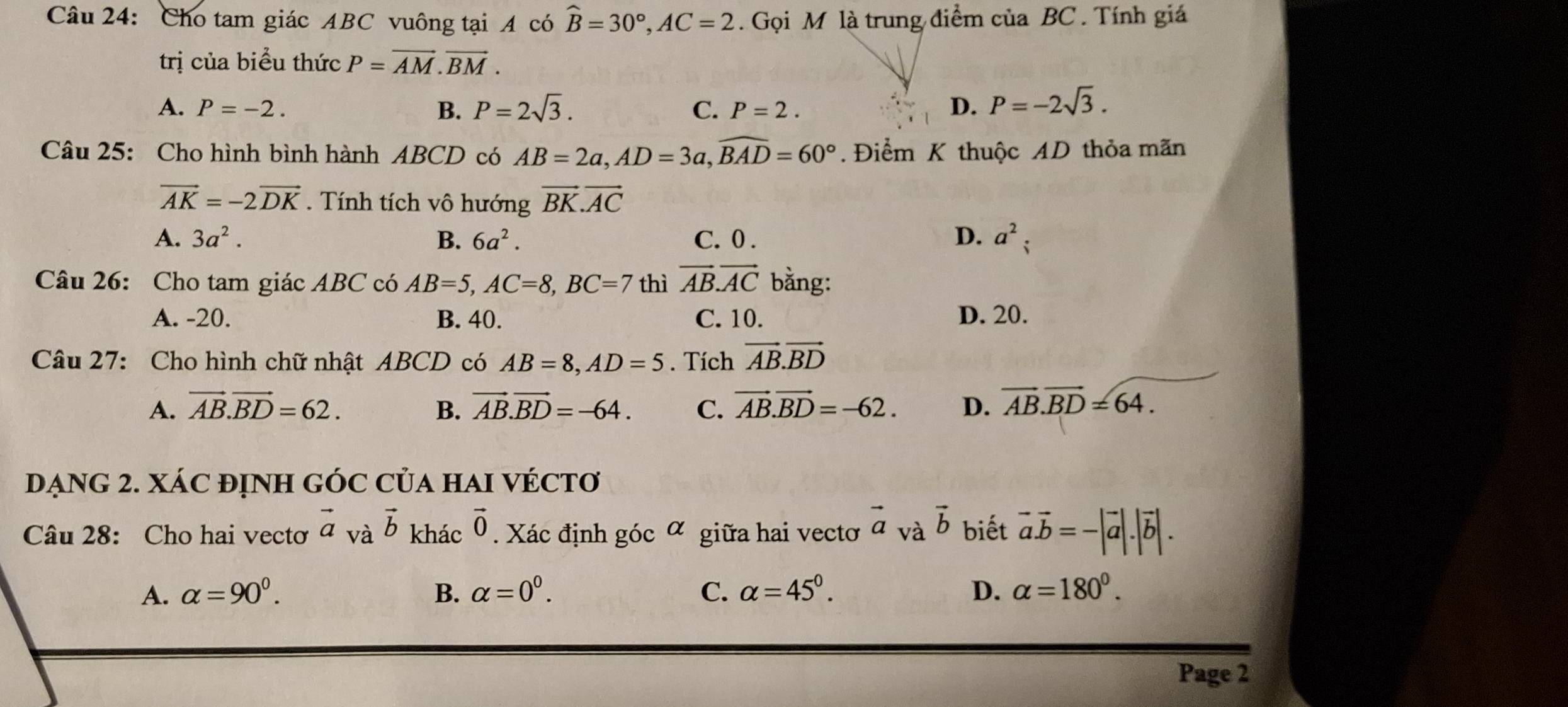 Cho tam giác ABC vuông tại A có hat B=30°, AC=2. Gọi M là trung điểm của BC. Tính giá
trị của biểu thức P=overline AM.vector BM.
A. P=-2. B. P=2sqrt(3). C. P=2. D. P=-2sqrt(3). 
Câu 25: Cho hình bình hành ABCD có AB=2a, AD=3a, widehat BAD=60°. Điểm K thuộc AD thỏa mãn
vector AK=-2vector DK. Tính tích vô hướng vector BK.vector AC
A. 3a^2. B. 6a^2. C. 0. D. a^2; 
Câu 26: Cho tam giác ABC có AB=5, AC=8, BC=7 thì vector AB. vector AC bằng:
A. -20. B. 40. C. 10. D. 20.
Câu 27: Cho hình chữ nhật ABCD có AB=8, AD=5. Tích vector AB.vector BD
A. vector AB.vector BD=62. B. vector AB. vector BD=-64. C. vector AB.vector BD=-62. D. overline AB. overline BD=64. 
DẠNG 2. XÁC đỊNH GÓC Của HAI VÉCTơ
Câu 28: Cho hai vectơ vector a và vector b khác vector 0. Xác định góc α giữa hai vectơ vector a và vector b biết vector a.vector b=-|vector a|.|vector b|.
A. alpha =90^0. B. alpha =0^0. C. alpha =45°. D. alpha =180°. 
Page 2