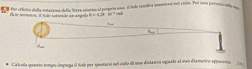 Per effetto della rotazione della Terra attorno al proprio asse, il Sole sembra muoversi nel cielo. Per una persona sulla m 
ficie terrestre, il Sole sottende un angolo θ =9.2810^(-3) rad. 
rsurie 
θ 
Calcola quanto tempo impiega il Sole per spostarsi nel cielo di una distanza uguale al suo diametro apparente. t e