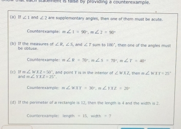 statement is raise by providing a counterexample. 
(a) If ∠ 1 and ∠ 2 are supplementary angles, then one of them must be acute. 
Counterexample: m∠ 1=90°, m∠ 2=90°
(b) If the measures of be obtuse. ∠ R, ∠ S and ∠ T sum to 180° , then one of the angles must 
Counterexample m∠ R=70°, m∠ S=70°, m∠ T=40°
, and point Y is in the interior of ∠ WXZ then m∠ WXY=25°
(c) If m∠ WXZ=50° and m∠ YXZ=25°, 
Counterexample: m∠ WXY=30°, m∠ YXZ=20°
(d) If the perimeter of a rectangle is 12, then the length is 4 and the width is 2. 
Counterexample: length =15 width =7