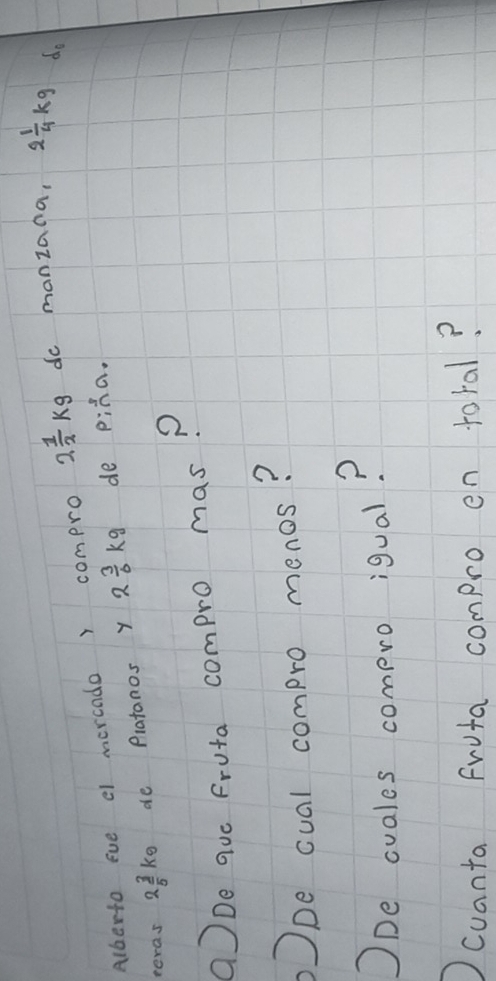 Alberto eve el morcado r compro 2 1/2 kg do manzana, 2 1/4 kg do 
peras 2 3/5 k_0 de Platanos y 2 3/6 kg de piha. 
aDe quo Fruta compro mas? 
pe cual compro menos? 
ODe ovales compro igual? 
cuanta fruta compro en toral?