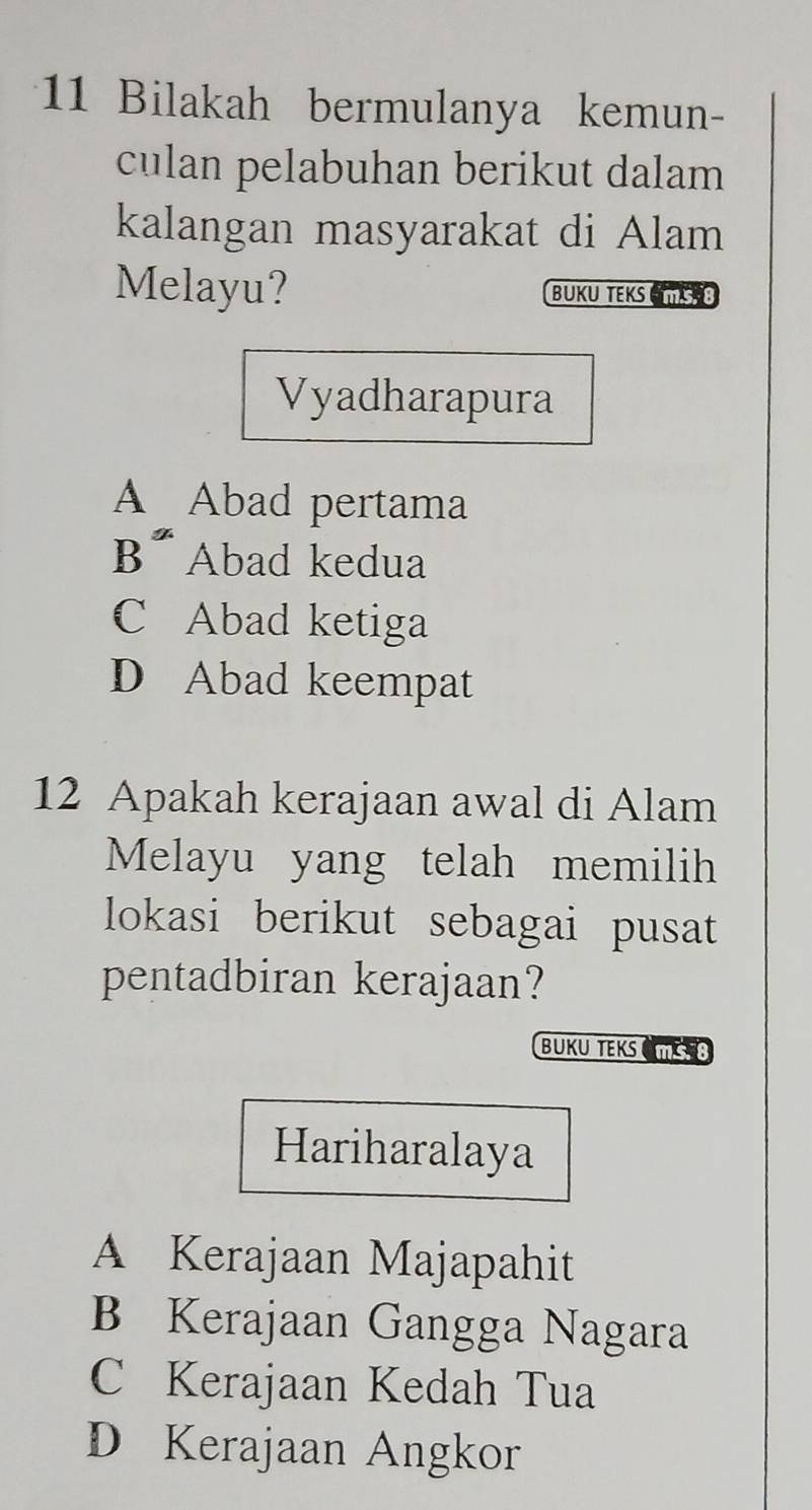 Bilakah bermulanya kemun-
culan pelabuhan berikut dalam
kalangan masyarakat di Alam
Melayu? BUKU TEKS C T SB
Vyadharapura
A Abad pertama
B* Abad kedua
C Abad ketiga
D Abad keempat
12 Apakah kerajaan awal di Alam
Melayu yang telah memilih
lokasi berikut sebagai pusat
pentadbiran kerajaan?
BUKU TEKS CMS 
Hariharalaya
A Kerajaan Majapahit
B Kerajaan Gangga Nagara
C Kerajaan Kedah Tua
D Kerajaan Angkor