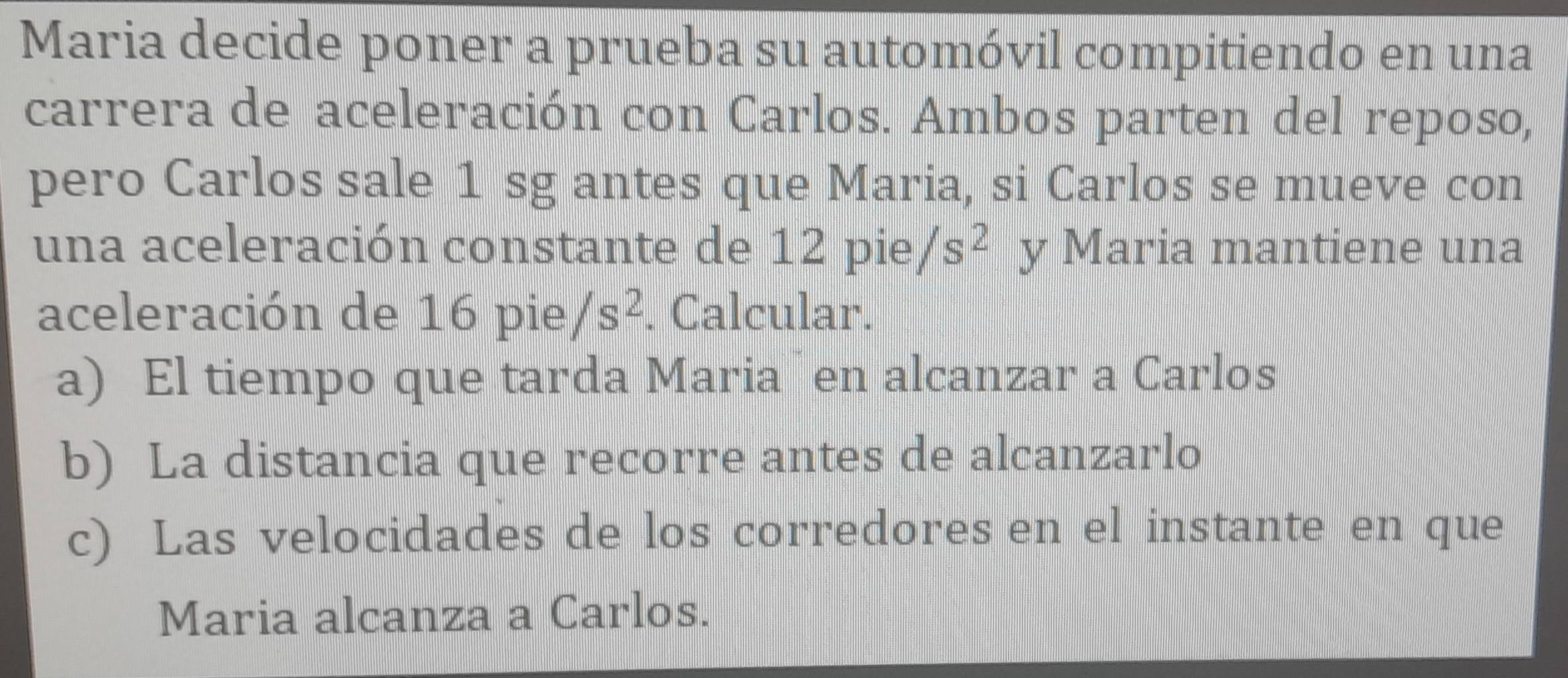 Maria decide poner a prueba su automóvil compitiendo en una
carrera de aceleración con Carlos. Ambos parten del reposo,
pero Carlos sale 1 sg antes que Maria, si Carlos se mueve con
una aceleración constante de 12pie/s^2 y Maria mantiene una
aceleración de 16 pie /s^2. Calcular.
a) El tiempo que tarda Maria en alcanzar a Carlos
b) La distancia que recorre antes de alcanzarlo
c) Las velocidades de los corredores en el instante en que
Maria alcanza a Carlos.