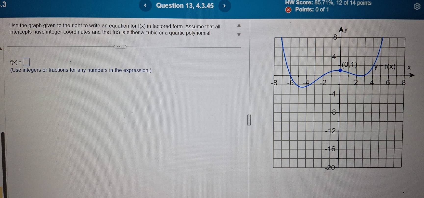 .3 Question 13, 4.3.45 >
‘
HW Score: 85.71%, 12 of 14 points
Ⓧ Points: 0 of 1
Use the graph given to the right to write an equation for f(x) in factored form. Assume that all
intercepts have integer coordinates and that f(x) is either a cubic or a quartic polynomial.
f(x)=□
(Use integers or fractions for any numbers in the expression.)