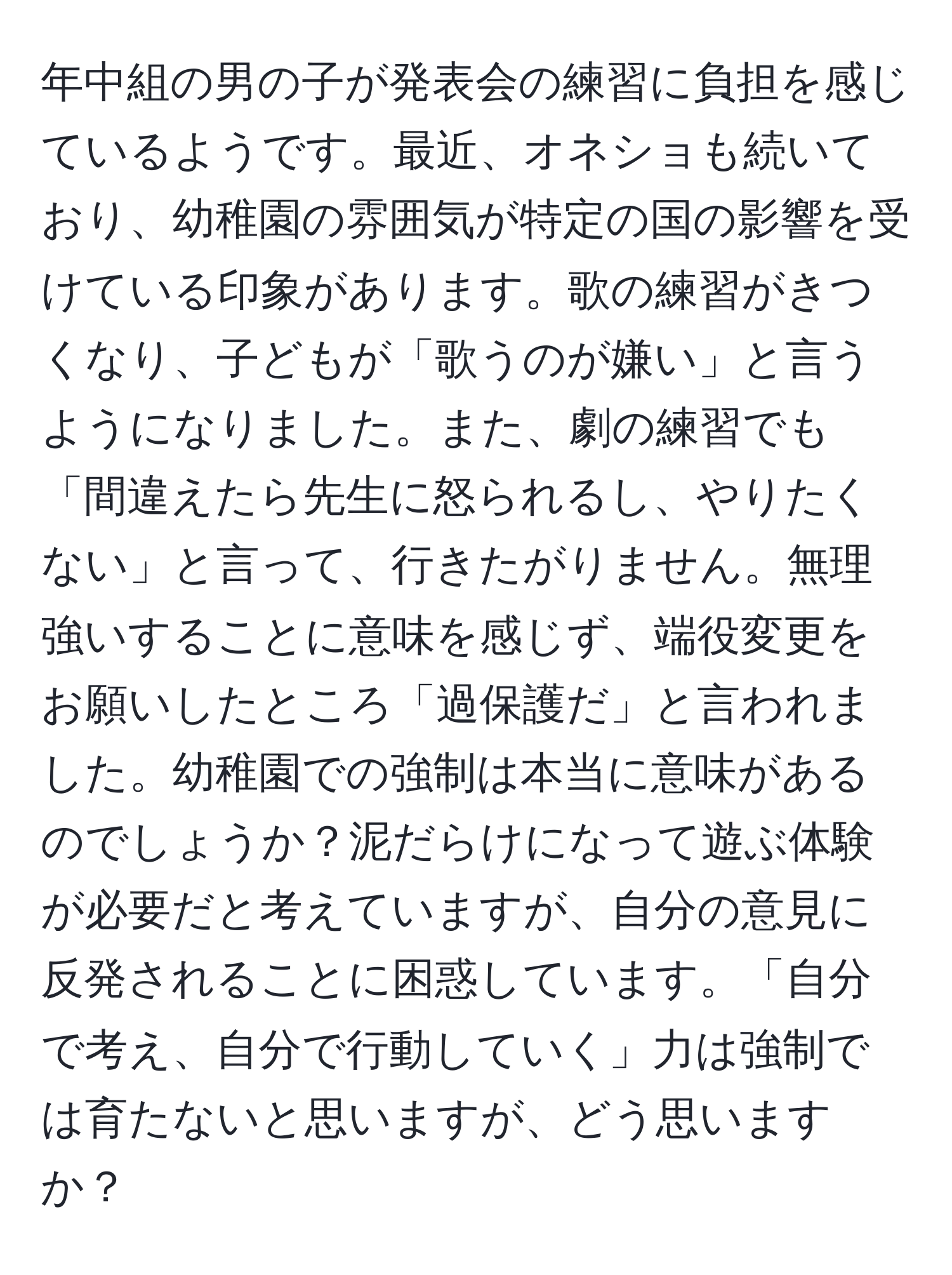 年中組の男の子が発表会の練習に負担を感じているようです。最近、オネショも続いており、幼稚園の雰囲気が特定の国の影響を受けている印象があります。歌の練習がきつくなり、子どもが「歌うのが嫌い」と言うようになりました。また、劇の練習でも「間違えたら先生に怒られるし、やりたくない」と言って、行きたがりません。無理強いすることに意味を感じず、端役変更をお願いしたところ「過保護だ」と言われました。幼稚園での強制は本当に意味があるのでしょうか？泥だらけになって遊ぶ体験が必要だと考えていますが、自分の意見に反発されることに困惑しています。「自分で考え、自分で行動していく」力は強制では育たないと思いますが、どう思いますか？