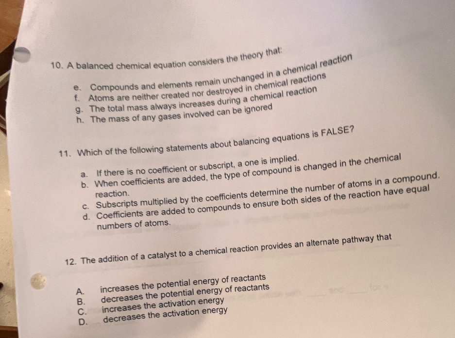 A balanced chemical equation considers the theory that:
e. Compounds and elements remain unchanged in a chemical reaction
f. Atoms are neither created nor destroyed in chemical reactions
g. The total mass always increases during a chemical reaction
h. The mass of any gases involved can be ignored
11. Which of the following statements about balancing equations is FALSE?
a. If there is no coefficient or subscript, a one is implied.
b. When coefficients are added, the type of compound is changed in the chemical
c. Subscripts multiplied by the coefficients determine the number of atoms in a compound,
reaction.
d. Coefficients are added to compounds to ensure both sides of the reaction have equal
numbers of atoms.
12. The addition of a catalyst to a chemical reaction provides an alternate pathway that
A. increases the potential energy of reactants
B. decreases the potential energy of reactants
C. increases the activation energy
D. decreases the activation energy