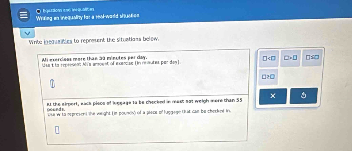 Equations and Inequalities 
Writing an inequality for a real-world situation 
Write inequalities to represent the situations below. 
Ali exercises more than 30 minutes per day.
□ □ >□ □ ≤ □
Use t to represent Ali's amount of exercise (in minutes per day).
□ ≥ □
At the airport, each piece of luggage to be checked in must not weigh more than 55 × 6
pounds. 
Use w to represent the weight (in pounds) of a piece of luggage that can be checked in.