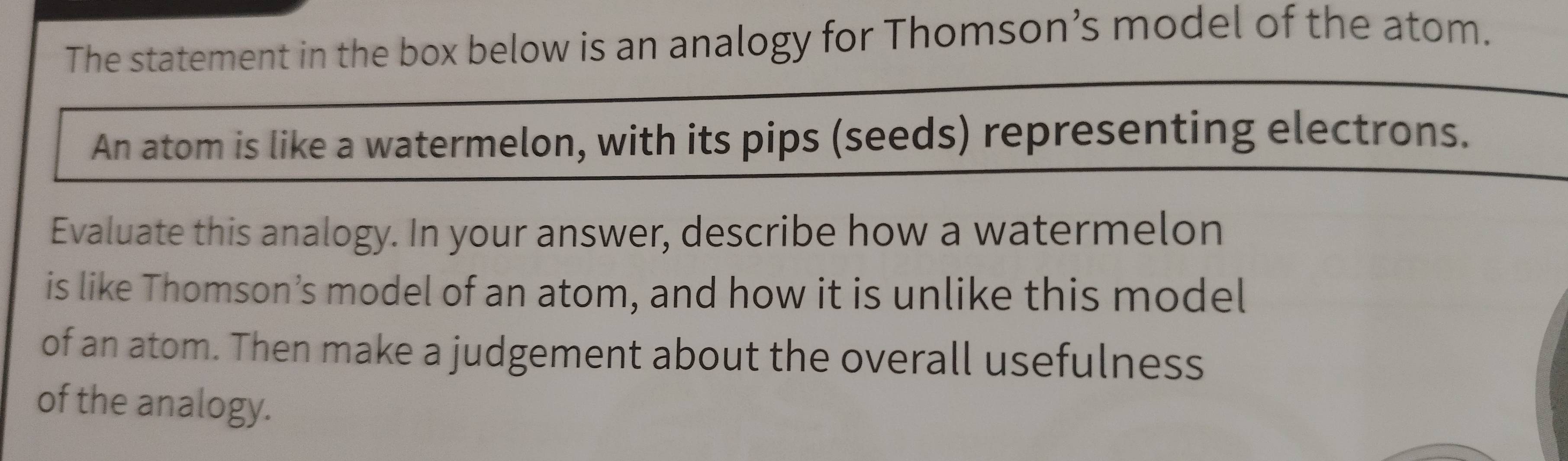 The statement in the box below is an analogy for Thomson’s model of the atom. 
An atom is like a watermelon, with its pips (seeds) representing electrons. 
Evaluate this analogy. In your answer, describe how a watermelon 
is like Thomson’s model of an atom, and how it is unlike this model 
of an atom. Then make a judgement about the overall usefulness 
of the analogy.