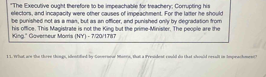 "The Executive ought therefore to be impeachable for treachery; Corrupting his 
electors, and incapacity were other causes of impeachment. For the latter he should 
be punished not as a man, but as an officer, and punished only by degradation from 
his office. This Magistrate is not the King but the prime-Minister. The people are the 
King." Governeur Morris (NY) - 7/20/1787 
11. What are the three things, identified by Governeur Morris, that a President could do that should result in Impeachment?