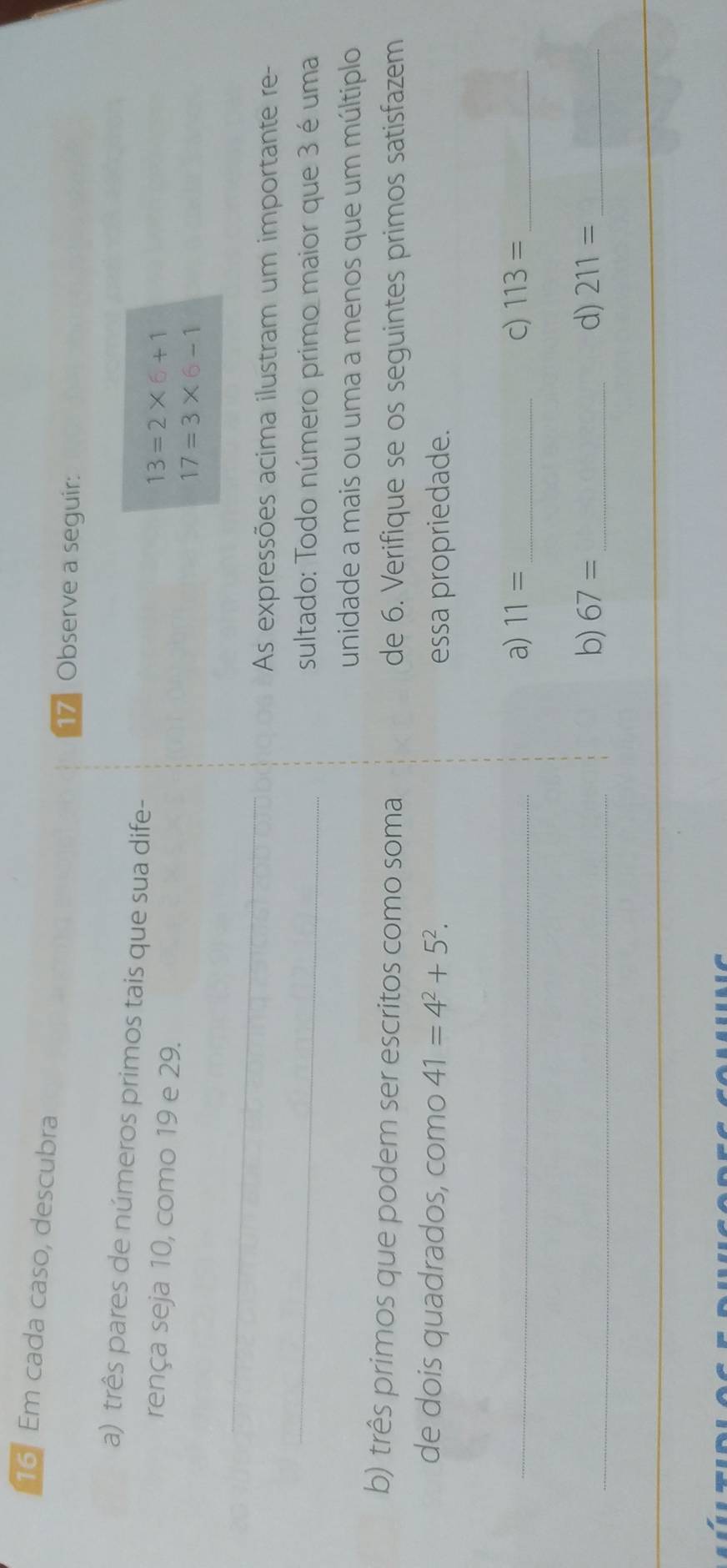 Em cada caso, descubra 
17 Observe a seguir: 
a) três pares de números primos tais que sua dife- 
rença seja 10, como 19 e 29.
13=2* 6+1
17=3* 6-1
_ 
As expressões acima ilustram um importante re- 
_ 
sultado: Todo número primo maior que 3 é uma 
unidade a mais ou uma a menos que um múltiplo 
b) três primos que podem ser escritos como soma de 6. Verifique se os seguintes primos satisfazem 
de dois quadrados, como 41=4^2+5^2. 
essa propriedade. 
_a) 11= _c) 113= _ 
_b) 67= _d) 211= _