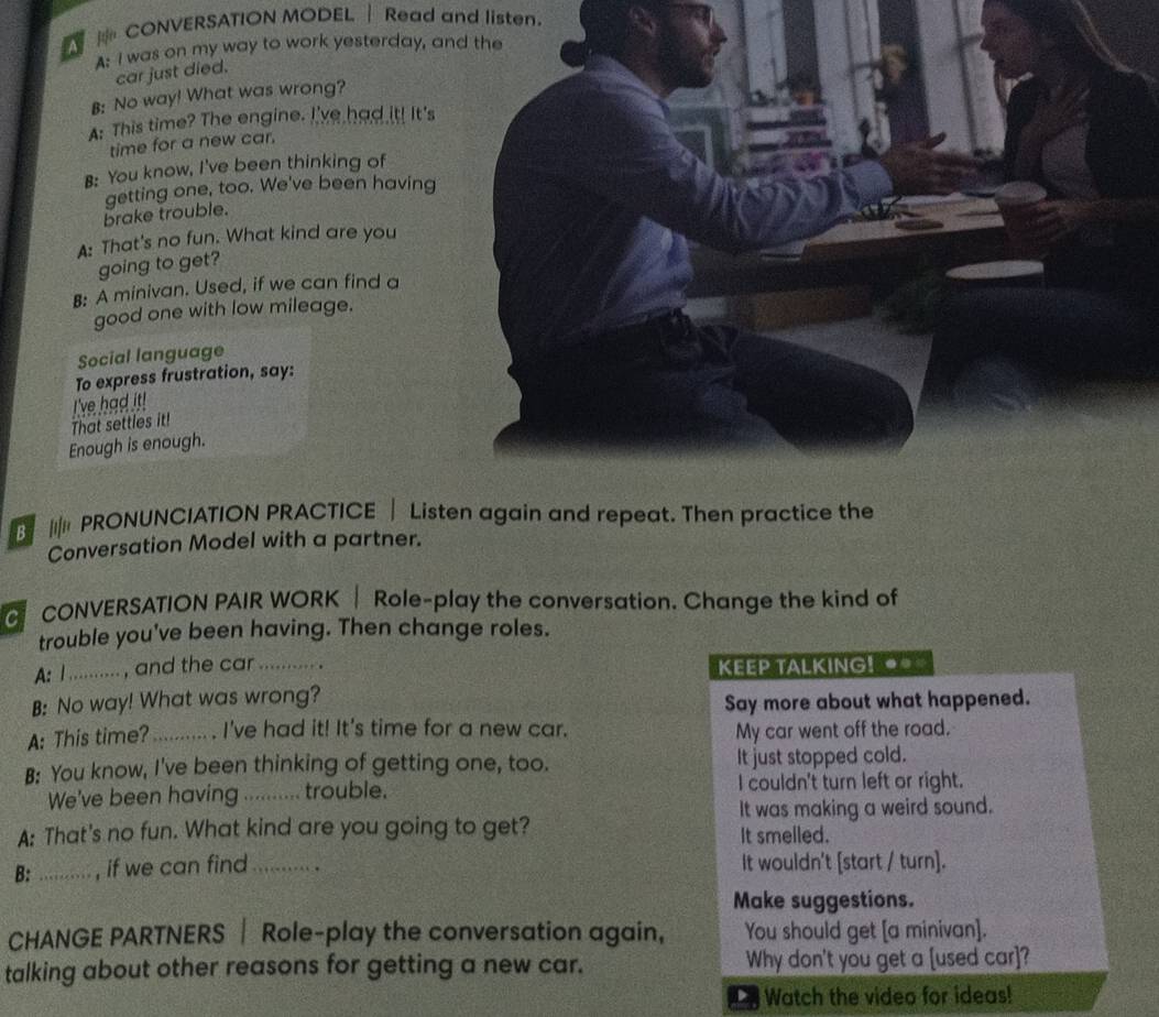 CONVERSATION MODEL | Read and listen. 
A: I was on my way to work yesterday, a 
car just died. 
B: No way! What was wrong? 
A: This time? The engine. I've had it! It's 
time for a new car. 
B: You know, I've been thinking of 
brake trouble. getting one, too. We've been having 
A: That's no fun. What kind are you 
going to get? 
B: A minivan. Used, if we can find a 
good one with low mileage. 
Social language 
To express frustration, say: 
That settles it! I've had it! 
Enough is enough. 
||| PRONUNCIATION PRACTICE | Listen again and repeat. Then practice the 
Conversation Model with a partner. 
CONVERSATION PAIR WORK| Role-play the conversation. Change the kind of 
trouble you've been having. Then change roles. 
A: I .......... , and the car _KEEP TALKING! ● 
B: No way! What was wrong? 
Say more about what happened. 
A: This time?_ . . I've had it! It's time for a new car. My car went off the road. 
B: You know, I've been thinking of getting one, too. It just stopped cold. 
We've been having_ trouble. I couldn't turn left or right. 
It was making a weird sound. 
A: That's no fun. What kind are you going to get? It smelled. 
B: _, if we can find_ It wouldn't [start / turn]. 
Make suggestions. 
CHANGE PARTNERS | Role-play the conversation again, You should get [a minivan]. 
talking about other reasons for getting a new car. Why don't you get a [used car]? 
L Watch the video for ideas!