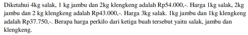 Diketahui 4kg salak, 1 kg jambu dan 2kg klengkeng adalah Rp54.000,-. Harga 1kg salak, 2kg
jambu dan 2 kg klengkeng adalah Rp43.000,-. Harga 3kg salak. 1kg jambu dan 1kg klengkeng 
adalah Rp37.750,-. Berapa harga perkilo dari ketiga buah tersebut yaitu salak, jambu dan 
klengkeng.