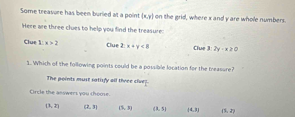 Some treasure has been buried at a point (x,y) on the grid, where x and y are whole numbers.
Here are three clues to help you find the treasure:
Clue 1:x>2 Clue 2: x+y<8</tex> Clue 3:2y-x≥ 0
1. Which of the following points could be a possible location for the treasure?
The points must satisfy all three cluer.
Circle the answers you choose.
(3,2) (2,3) (5,3) (3,5) (4,3) (5,2)